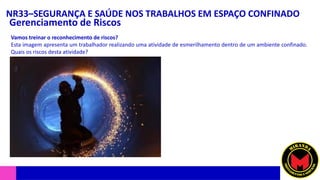 NR33–SEGURANÇA E SAÚDE NOS TRABALHOS EM ESPAÇO CONFINADO
Gerenciamento de Riscos
Vamos treinar o reconhecimento de riscos?
Esta imagem apresenta um trabalhador realizando uma atividade de esmerilhamento dentro de um ambiente confinado.
Quais os riscos desta atividade?
 