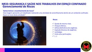 NR33–SEGURANÇA E SAÚDE NOS TRABALHOS EM ESPAÇO CONFINADO
Gerenciamento de Riscos
Vamos treinar o reconhecimento de riscos?
Esta imagem apresenta um trabalhador realizando uma atividade de esmerilhamento dentro de um ambiente confinado.
Quais os riscos desta atividade?
Riscos:
✓ Queda de mesmo nível;
✓ Choque elétrico;
✓ Asfixia (Deficiência de oxigênio);
✓ Explosão (Excesso de oxigênio);
✓ Lombalgia;
✓ Corte e/ou perfurações;
✓ (...)
 