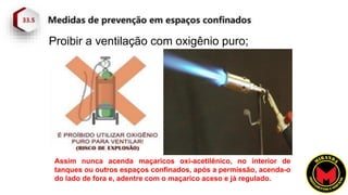 Proibir a ventilação com oxigênio puro;
Assim nunca acenda maçaricos oxi-acetilênico, no interior de
tanques ou outros espaços confinados, após a permissão, acenda-o
do lado de fora e, adentre com o maçarico aceso e já regulado.
 