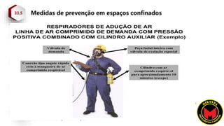 33.5.17.2 O acesso ao espaço confinado com atmosfera
Imediatamente Perigosa à Vida ou à Saúde – IPVS somente é
permitido com a utilização de máscara autônoma de demanda com
pressão positiva ou com respirador de linha de ar comprimido com
cilindro auxiliar para escape.
 