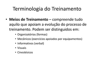 Terminologia do Treinamento
• Meios de Treinamento – compreende tudo
aquilo que apoiam a evolução do processo de
treinamento. Podem ser distinguidos em:
• Organizatórios (formas)
• Mecânicos (exercícios apoiados por equipamentos)
• Informativos (verbal)
• Visuais
• Cinestésicos
 