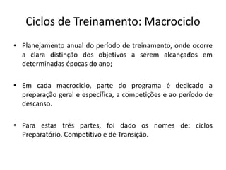 Ciclos de Treinamento: Macrociclo
• Planejamento anual do período de treinamento, onde ocorre
a clara distinção dos objetivos a serem alcançados em
determinadas épocas do ano;
• Em cada macrociclo, parte do programa é dedicado a
preparação geral e específica, a competições e ao período de
descanso.
• Para estas três partes, foi dado os nomes de: ciclos
Preparatório, Competitivo e de Transição.
 