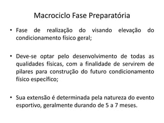 Macrociclo Fase Preparatória
• Fase de realização do visando elevação do
condicionamento físico geral;
• Deve-se optar pelo desenvolvimento de todas as
qualidades físicas, com a finalidade de servirem de
pilares para construção do futuro condicionamento
físico específico;
• Sua extensão é determinada pela natureza do evento
esportivo, geralmente durando de 5 a 7 meses.
 