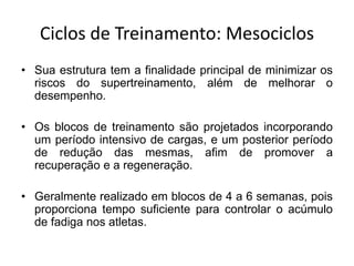 Ciclos de Treinamento: Mesociclos
• Sua estrutura tem a finalidade principal de minimizar os
riscos do supertreinamento, além de melhorar o
desempenho.
• Os blocos de treinamento são projetados incorporando
um período intensivo de cargas, e um posterior período
de redução das mesmas, afim de promover a
recuperação e a regeneração.
• Geralmente realizado em blocos de 4 a 6 semanas, pois
proporciona tempo suficiente para controlar o acúmulo
de fadiga nos atletas.
 