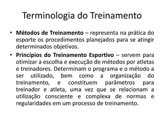 Terminologia do Treinamento
• Métodos de Treinamento – representa na prática do
esporte os procedimentos planejados para se atingir
determinados objetivos.
• Princípios do Treinamento Esportivo – servem para
otimizar a escolha e execução de métodos por atletas
e treinadores. Determinam o programa e o método a
ser utilizado, bem como a organização do
treinamento, e constituem parâmetros para
treinador e atleta, uma vez que se relacionam a
utilização consciente e complexa de normas e
regularidades em um processo de treinamento.
 