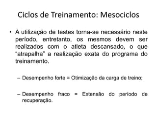 Ciclos de Treinamento: Mesociclos
• A utilização de testes torna-se necessário neste
período, entretanto, os mesmos devem ser
realizados com o atleta descansado, o que
“atrapalha” a realização exata do programa do
treinamento.
– Desempenho forte = Otimização da carga de treino;
– Desempenho fraco = Extensão do período de
recuperação.
 