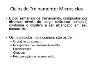 Ciclos de Treinamento: Microciclos
• Bloco semanais de treinamento, compostos por
diversos níveis de carga (estresse semanal)
conforme o objetivo a ser alcançado em seu
mesociclo;
• Os microciclos mais comuns são os de:
– Ordinário ou comum;
– Incorporação ou desenvolvimento;
– Estabilização
– Choque;
– Recuperação ou regeneração.
 