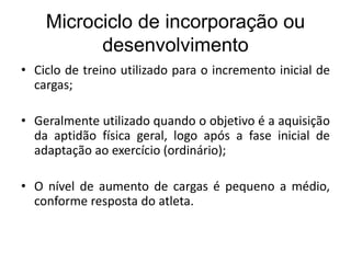 Microciclo de incorporação ou
desenvolvimento
• Ciclo de treino utilizado para o incremento inicial de
cargas;
• Geralmente utilizado quando o objetivo é a aquisição
da aptidão física geral, logo após a fase inicial de
adaptação ao exercício (ordinário);
• O nível de aumento de cargas é pequeno a médio,
conforme resposta do atleta.
 