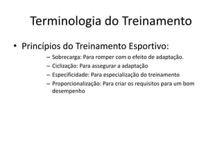 Terminologia do Treinamento
• Princípios do Treinamento Esportivo:
– Sobrecarga: Para romper com o efeito de adaptação.
– Ciclização: Para assegurar a adaptação
– Especificidade: Para especialização do treinamento
– Proporcionalização: Para criar os requisitos para um bom
desempenho
 