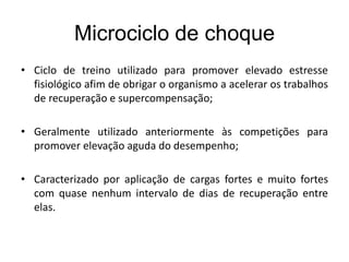Microciclo de choque
• Ciclo de treino utilizado para promover elevado estresse
fisiológico afim de obrigar o organismo a acelerar os trabalhos
de recuperação e supercompensação;
• Geralmente utilizado anteriormente às competições para
promover elevação aguda do desempenho;
• Caracterizado por aplicação de cargas fortes e muito fortes
com quase nenhum intervalo de dias de recuperação entre
elas.
 