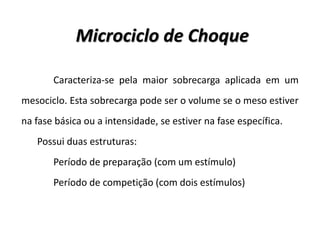 Caracteriza-se pela maior sobrecarga aplicada em um
mesociclo. Esta sobrecarga pode ser o volume se o meso estiver
na fase básica ou a intensidade, se estiver na fase específica.
Possui duas estruturas:
Período de preparação (com um estímulo)
Período de competição (com dois estímulos)
Microciclo de Choque
 