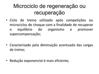Microciclo de regeneração ou
recuperação
• Ciclo de treino utilizado após competições ou
microciclos de choque com a finalidade de recuperar
o equilíbrio do organismo e promover
supercompensação;
• Caracterizado pela diminuição acentuada das cargas
de treino;
• Redução exponencial é mais eficiente;
 