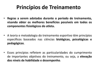 Princípios de Treinamento
• Regras a serem adotadas durante o período de treinamento,
visando obter os melhores benefícios possíveis em todos os
componentes fisiológicos do atleta.
• A teoria e metodologia do treinamento esportivo têm princípios
específicos baseados nas ciências biológicas, psicológicas e
pedagógicas.
• Esses princípios refletem as particularidades do cumprimento
de importantes objetivos do treinamento, ou seja, a elevação
dos níveis de habilidade e desempenho.
 