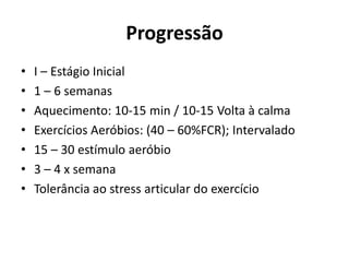 Progressão
• I – Estágio Inicial
• 1 – 6 semanas
• Aquecimento: 10-15 min / 10-15 Volta à calma
• Exercícios Aeróbios: (40 – 60%FCR); Intervalado
• 15 – 30 estímulo aeróbio
• 3 – 4 x semana
• Tolerância ao stress articular do exercício
 