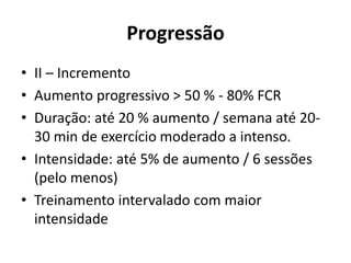 Progressão
• II – Incremento
• Aumento progressivo > 50 % - 80% FCR
• Duração: até 20 % aumento / semana até 20-
30 min de exercício moderado a intenso.
• Intensidade: até 5% de aumento / 6 sessões
(pelo menos)
• Treinamento intervalado com maior
intensidade
 