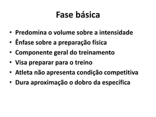 Fase básica
• Predomina o volume sobre a intensidade
• Ênfase sobre a preparação física
• Componente geral do treinamento
• Visa preparar para o treino
• Atleta não apresenta condição competitiva
• Dura aproximação o dobro da específica
 