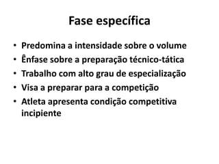 Fase específica
• Predomina a intensidade sobre o volume
• Ênfase sobre a preparação técnico-tática
• Trabalho com alto grau de especialização
• Visa a preparar para a competição
• Atleta apresenta condição competitiva
incipiente
 