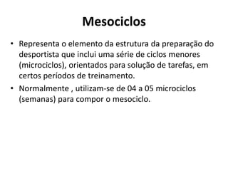 Mesociclos
• Representa o elemento da estrutura da preparação do
desportista que inclui uma série de ciclos menores
(microciclos), orientados para solução de tarefas, em
certos períodos de treinamento.
• Normalmente , utilizam-se de 04 a 05 microciclos
(semanas) para compor o mesociclo.
 
