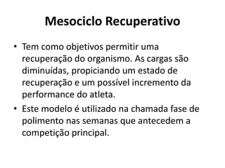 Mesociclo Recuperativo
• Tem como objetivos permitir uma
recuperação do organismo. As cargas são
diminuídas, propiciando um estado de
recuperação e um possível incremento da
performance do atleta.
• Este modelo é utilizado na chamada fase de
polimento nas semanas que antecedem a
competição principal.
 