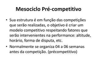 Mesociclo Pré-competitivo
• Sua estrutura é em função das competições
que serão realizadas, o objetivo é criar um
modelo competitivo respeitando fatores que
serão intervenientes na performance: altitude,
horário, forma de disputa, etc.
• Normalmente se organiza 04 a 06 semanas
antes da competição. (précompetitivo)
 