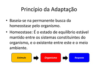 Princípio da Adaptação
• Baseia-se na permanente busca da
homeostase pelo organismo.
• Homeostase: É o estado de equilíbrio estável
mantido entre os sistemas constituintes do
organismo, e o existente entre este e o meio
ambiente.
Estímulo Organismo Resposta
 