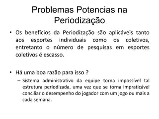 Problemas Potencias na
Periodização
• Os benefícios da Periodização são aplicáveis tanto
aos esportes individuais como os coletivos,
entretanto o número de pesquisas em esportes
coletivos é escasso.
• Há uma boa razão para isso ?
– Sistema administrativo da equipe torna impossível tal
estrutura periodizada, uma vez que se torna impraticável
conciliar o desempenho do jogador com um jogo ou mais a
cada semana.
 