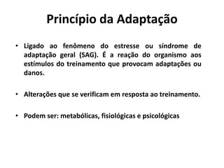 Princípio da Adaptação
• Ligado ao fenômeno do estresse ou síndrome de
adaptação geral (SAG). É a reação do organismo aos
estímulos do treinamento que provocam adaptações ou
danos.
• Alterações que se verificam em resposta ao treinamento.
• Podem ser: metabólicas, fisiológicas e psicológicas
 
