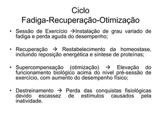Ciclo
Fadiga-Recuperação-Otimização
• Sessão de Exercício Instalação de grau variado de
fadiga e perda aguda do desempenho;
• Recuperação  Restabelecimento da homeostase,
incluindo reposição energética e síntese de proteínas;
• Supercompensação (otimização)  Elevação do
funcionamento biológico acima do nível pré-sessão de
exercício, com aumento do desempenho físico;
• Destreinamento  Perda das conquistas fisiológicas
devido escassez de estímulos causados pela
inatividade.
 
