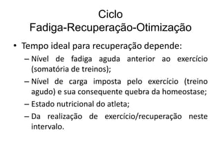 Ciclo
Fadiga-Recuperação-Otimização
• Tempo ideal para recuperação depende:
– Nível de fadiga aguda anterior ao exercício
(somatória de treinos);
– Nível de carga imposta pelo exercício (treino
agudo) e sua consequente quebra da homeostase;
– Estado nutricional do atleta;
– Da realização de exercício/recuperação neste
intervalo.
 