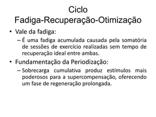 Ciclo
Fadiga-Recuperação-Otimização
• Vale da fadiga:
– É uma fadiga acumulada causada pela somatória
de sessões de exercício realizadas sem tempo de
recuperação ideal entre ambas.
• Fundamentação da Periodização:
– Sobrecarga cumulativa produz estímulos mais
poderosos para a supercompensação, oferecendo
um fase de regeneração prolongada.
 