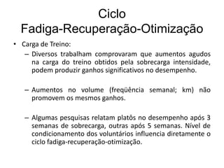 Ciclo
Fadiga-Recuperação-Otimização
• Carga de Treino:
– Diversos trabalham comprovaram que aumentos agudos
na carga do treino obtidos pela sobrecarga intensidade,
podem produzir ganhos significativos no desempenho.
– Aumentos no volume (freqüência semanal; km) não
promovem os mesmos ganhos.
– Algumas pesquisas relatam platôs no desempenho após 3
semanas de sobrecarga, outras após 5 semanas. Nível de
condicionamento dos voluntários influencia diretamente o
ciclo fadiga-recuperação-otimização.
 