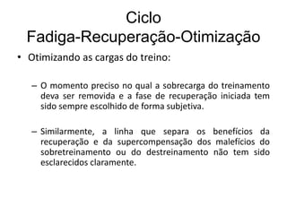 Ciclo
Fadiga-Recuperação-Otimização
• Otimizando as cargas do treino:
– O momento preciso no qual a sobrecarga do treinamento
deva ser removida e a fase de recuperação iniciada tem
sido sempre escolhido de forma subjetiva.
– Similarmente, a linha que separa os benefícios da
recuperação e da supercompensação dos malefícios do
sobretreinamento ou do destreinamento não tem sido
esclarecidos claramente.
 