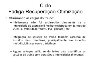 Ciclo
Fadiga-Recuperação-Otimização
• Otimizando as cargas do treino:
– Infelizmente não foi esclarecido claramente se a
intensidade do exercício é melhor registrada em termos de
VO2; FC; Velocidade/ Watts; PSE; [lactato]; etc.
– Integração de sessões de treino também carecem de
estudos mais científicos, principalmente em esportes
multidisciplinares como o triathlon;
– Alguns esforços estão sendo feitos para quantificar as
sessões de treino com durações e intensidades diferentes.
 