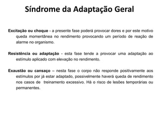 Excitação ou choque - a presente fase poderá provocar dores e por este motivo
queda momentânea no rendimento provocando um período de reação de
alarme no organismo.
Resistência ou adaptação - esta fase tende a provocar uma adaptação ao
estímulo aplicado com elevação no rendimento.
Exaustão ou cansaço – nesta fase o corpo não responde positivamente aos
estímulos por já estar adaptado, possivelmente haverá queda de rendimento
nos casos de treinamento excessivo. Há o risco de lesões temporárias ou
permanentes.
Síndrome da Adaptação Geral
 