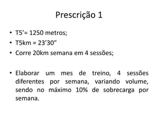 Prescrição 1
• T5’= 1250 metros;
• T5km = 23’30”
• Corre 20km semana em 4 sessões;
• Elaborar um mes de treino, 4 sessões
diferentes por semana, variando volume,
sendo no máximo 10% de sobrecarga por
semana.
 