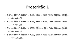 Prescrição 1
• 5km = 80% / 4x1km = 90% / 8km = 70% / 12 x 400m = 100%.
– 85% ou 82,5%
• 6km = 80% / 5x1km = 90% / 9km = 70% / 10 x 400m = 100%.
– 85% ou 81,6%
• 7km = 80% / 6x1km = 90% / 10km = 70% / 8 x 400m = 100%.
– 85% ou 80,9%
• 5km = 80% / 4x1km = 90% / 8km = 70% / 12 x 400m = 100%.
– 85% ou 82,5%.
 