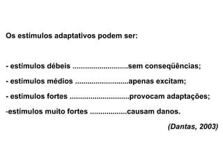 Os estímulos adaptativos podem ser:
- estímulos débeis ...........................sem conseqüências;
- estímulos médios ..........................apenas excitam;
- estímulos fortes .............................provocam adaptações;
-estímulos muito fortes ..................causam danos.
(Dantas, 2003)
 