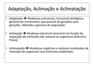 Adaptação, Aclimação e Aclimatação
• Adaptação  Mudanças estruturais, funcionais-biológicas,
geralmente irreversíveis, que passam de gerações para
gerações, afetando o genoma da população;
• Aclimação  Mudança estrutural reversível em função da
imposição de estímulos não naturais ao organismo (Exercício
Físico);
• Aclimatação  Mudanças orgânicas e celulares resultantes da
interação do organismo com estímulos ambientais.
 