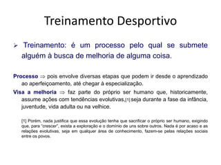 Treinamento Desportivo
 Treinamento: é um processo pelo qual se submete
alguém à busca de melhoria de alguma coisa.
Processo  pois envolve diversas etapas que podem ir desde o aprendizado
ao aperfeiçoamento, até chegar à especialização.
Visa a melhoria  faz parte do próprio ser humano que, historicamente,
assume ações com tendências evolutivas,[1] seja durante a fase da infância,
juventude, vida adulta ou na velhice.
[1] Porém, nada justifica que essa evolução tenha que sacrificar o próprio ser humano, exigindo
que, para “crescer”, exista a exploração e o domínio de uns sobre outros. Nada é por acaso e as
relações evolutivas, seja em qualquer área de conhecimento, fazem-se pelas relações sociais
entre os povos.
 