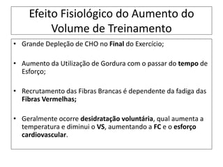 Efeito Fisiológico do Aumento do
Volume de Treinamento
• Grande Depleção de CHO no Final do Exercício;
• Aumento da Utilização de Gordura com o passar do tempo de
Esforço;
• Recrutamento das Fibras Brancas é dependente da fadiga das
Fibras Vermelhas;
• Geralmente ocorre desidratação voluntária, qual aumenta a
temperatura e diminui o VS, aumentando a FC e o esforço
cardiovascular.
 