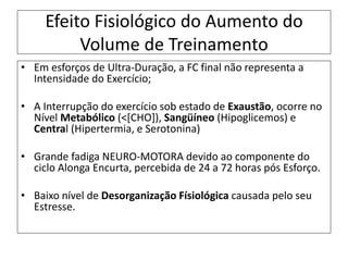 Efeito Fisiológico do Aumento do
Volume de Treinamento
• Em esforços de Ultra-Duração, a FC final não representa a
Intensidade do Exercício;
• A Interrupção do exercício sob estado de Exaustão, ocorre no
Nível Metabólico (<[CHO]), Sangüíneo (Hipoglicemos) e
Central (Hipertermia, e Serotonina)
• Grande fadiga NEURO-MOTORA devido ao componente do
ciclo Alonga Encurta, percebida de 24 a 72 horas pós Esforço.
• Baixo nível de Desorganização Físiológica causada pelo seu
Estresse.
 