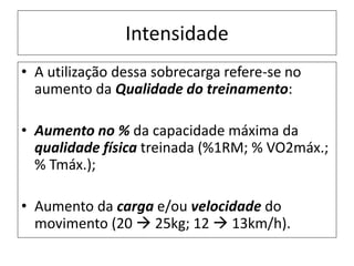 Intensidade
• A utilização dessa sobrecarga refere-se no
aumento da Qualidade do treinamento:
• Aumento no % da capacidade máxima da
qualidade física treinada (%1RM; % VO2máx.;
% Tmáx.);
• Aumento da carga e/ou velocidade do
movimento (20  25kg; 12  13km/h).
 