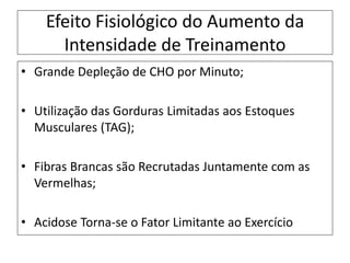 Efeito Fisiológico do Aumento da
Intensidade de Treinamento
• Grande Depleção de CHO por Minuto;
• Utilização das Gorduras Limitadas aos Estoques
Musculares (TAG);
• Fibras Brancas são Recrutadas Juntamente com as
Vermelhas;
• Acidose Torna-se o Fator Limitante ao Exercício
 