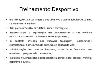 Treinamento Desportivo
• identificação clara das metas e dos objetivos a serem atingidos e quando
se pretende alcançá-los;
• três preparações (técnico-tática, física e psicológica);
• sistematização e organização dos componentes e das variáveis
relacionadas direta ou indiretamente com o processo;
• o controle baseado nas variáveis fisiológicas, biomecânicas,
cinesiológicas, nutricionais, de doenças, de hábitos de vida;
• administração dos recursos humanos, materiais e financeiros que
envolvem o programa de treinamento;
• variáveis influenciadoras e condicionantes, como: clima, altitude, material
esportivo e outros.
 