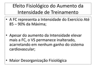 Efeito Fisiológico do Aumento da
Intensidade de Treinamento
• A FC representa a Intensidade do Exercício Até
85 – 90% da Máxima;
• Apesar do aumento da Intensidade elevar
mais a FC, o VS permanece inalterado,
acarretando em nenhum ganho do sistema
cardiovascular;
• Maior Desorganização Fisiológica
 
