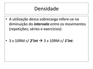 Densidade
• A utilização dessa sobrecarga refere-se na
diminuição do intervalo entre os movimentos
(repetições; séries e exercícios):
• 3 x 10RM c/ 2’int  3 x 10RM c/ 1’int.
 