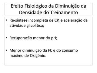 Efeito Fisiológico da Diminuição da
Densidade do Treinamento
• Re-síntese incompleta de CP, e aceleração da
atividade glicolítica;
• Recuperação menor do pH;
• Menor diminuição da FC e do consumo
máximo de Oxigênio.
 