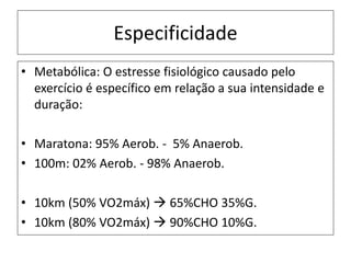 Especificidade
• Metabólica: O estresse fisiológico causado pelo
exercício é específico em relação a sua intensidade e
duração:
• Maratona: 95% Aerob. - 5% Anaerob.
• 100m: 02% Aerob. - 98% Anaerob.
• 10km (50% VO2máx)  65%CHO 35%G.
• 10km (80% VO2máx)  90%CHO 10%G.
 