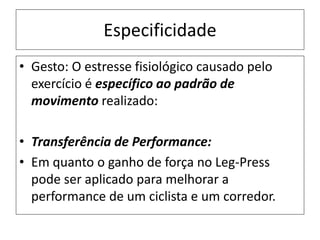 Especificidade
• Gesto: O estresse fisiológico causado pelo
exercício é específico ao padrão de
movimento realizado:
• Transferência de Performance:
• Em quanto o ganho de força no Leg-Press
pode ser aplicado para melhorar a
performance de um ciclista e um corredor.
 