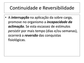 Continuidade e Reversibilidade
• A interrupção na aplicação da sobre carga,
promove no organismo a incapacidade da
aclimação. Se esta escassez de estímulos
persistir por mais tempo (dias e/ou semanas),
ocorrerá a reversão das conquistas
fisiológicas.
 